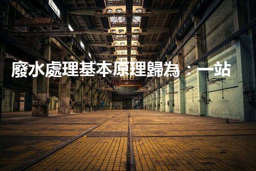 廢水處理基本原理歸為：一站式解決方案的創(chuàng)新與突破！